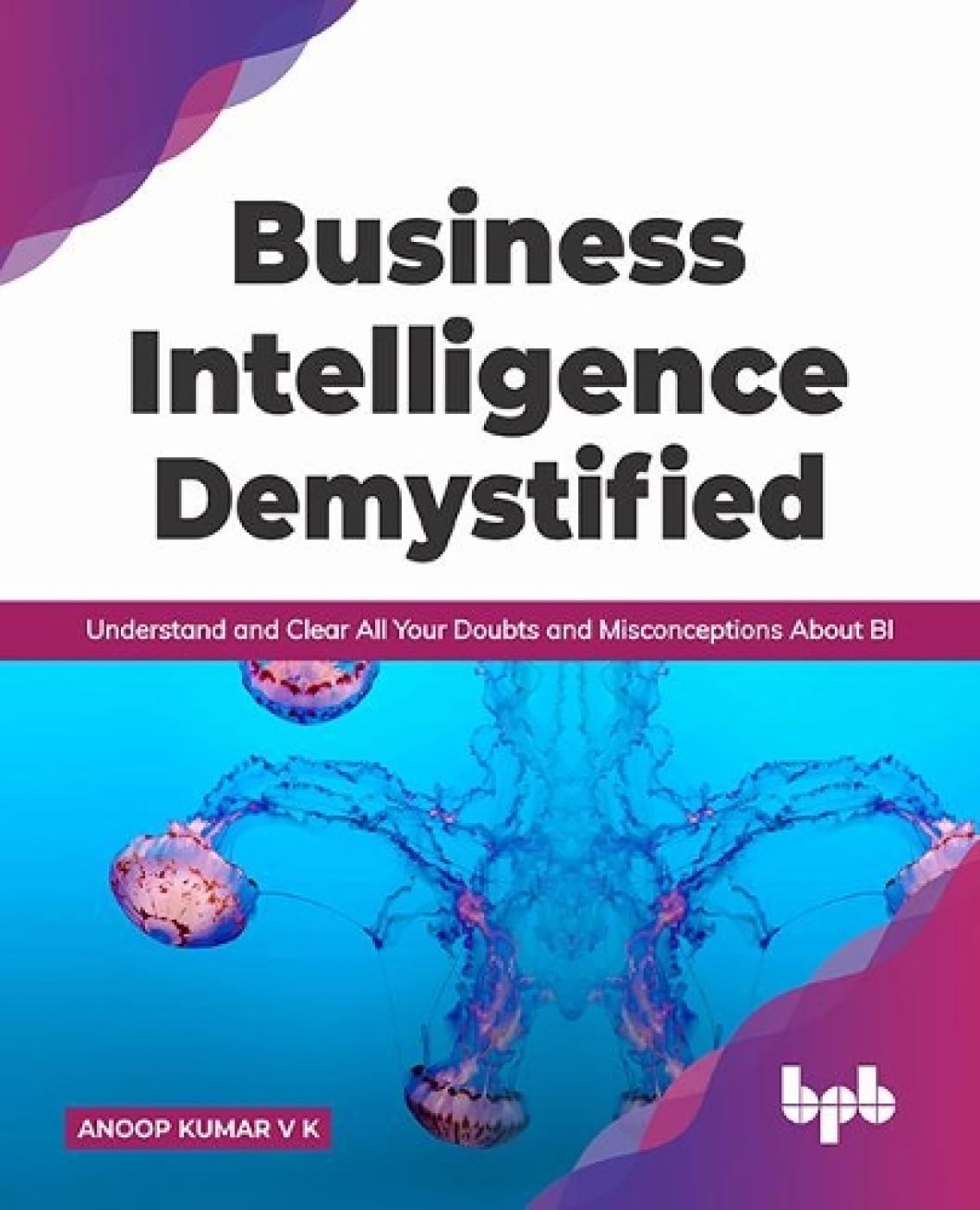 Business Intelligence Demystified: Understand and Clear All Your Doubts and Misconceptions About BI by Anoop Kumar V K 