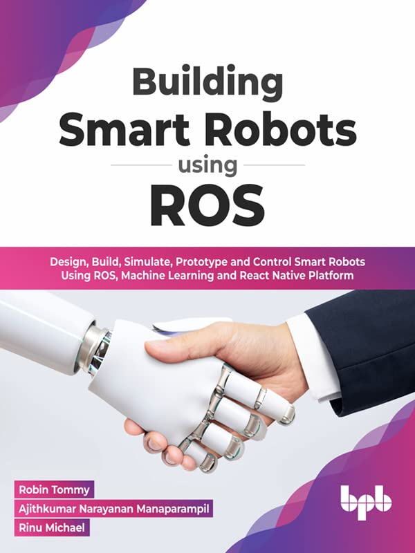 Building Smart Robots Using ROS: Design, Build, Simulate, Prototype and Control Smart Robots Using ROS, Machine Learning and React Native Platform by  Robin Tommy 